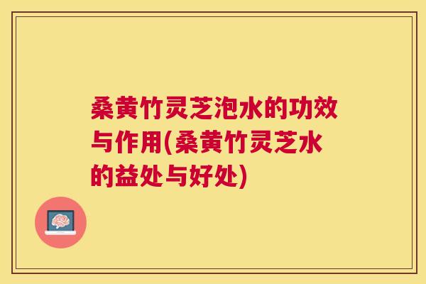 桑黄竹灵芝泡水的功效与作用(桑黄竹灵芝水的益处与好处)