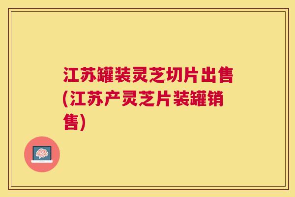 江苏罐装灵芝切片出售(江苏产灵芝片装罐销售) 江苏罐装灵芝切片出售(江苏产灵芝片装罐销售)