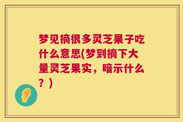 梦见摘很多灵芝果子吃什么意思(梦到摘下大量灵芝果实,暗示什么?) 梦见摘很多灵芝果子吃什么意思(梦到摘下大量灵芝果实,暗示什么?)