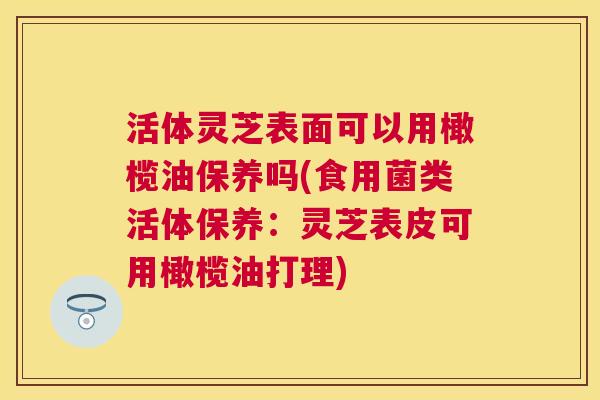 活体灵芝表面可以用橄榄油保养吗(食用菌类活体保养:灵芝表皮可用橄榄油打理) 活体灵芝表面可以用橄榄油保养吗(食用菌类活体保养:灵芝表皮可用橄榄油打理)