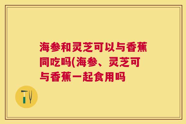 海参和灵芝可以与香蕉同吃吗(海参、灵芝可与香蕉一起食用吗