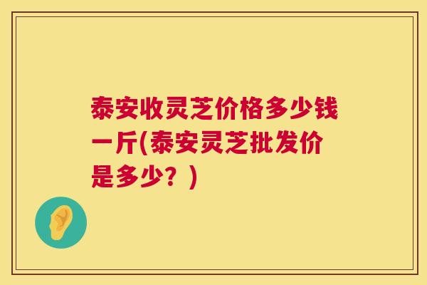 泰安收灵芝价格多少钱一斤(泰安灵芝批发价是多少?) 泰安收灵芝价格多少钱一斤(泰安灵芝批发价是多少?)
