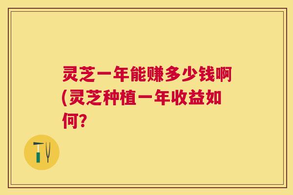 灵芝一年能赚多少钱啊(灵芝种植一年收益如何? 灵芝一年能赚多少钱啊(灵芝种植一年收益如何?