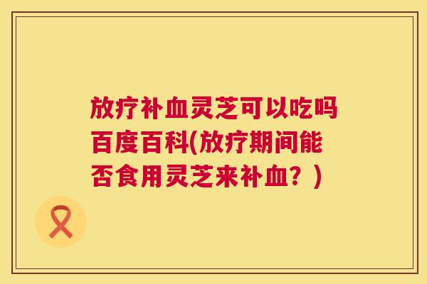 补灵芝可以吃吗百度百科(期间能否食用灵芝来补?) 补灵芝可以吃吗百度百科(期间能否食用灵芝来补?)
