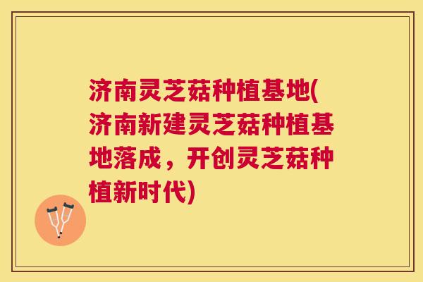 济南灵芝菇种植基地(济南新建灵芝菇种植基地落成，开创灵芝菇种植新时代)