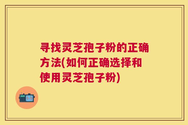 寻找灵芝孢子粉的正确方法(如何正确选择和使用灵芝孢子粉)