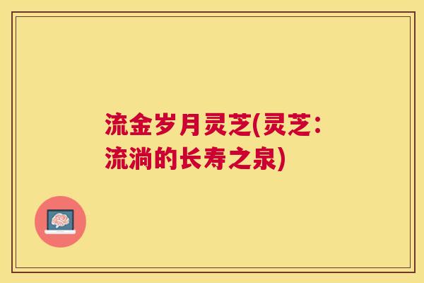 流金岁月灵芝(灵芝：流淌的长寿之泉)