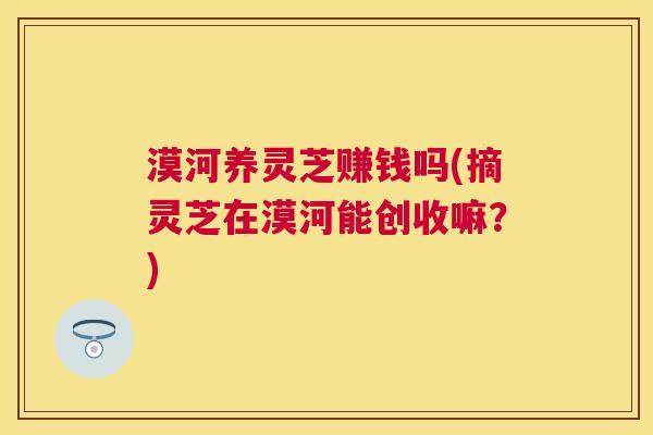 漠河养灵芝赚钱吗(摘灵芝在漠河能创收嘛?) 漠河养灵芝赚钱吗(摘灵芝在漠河能创收嘛?)