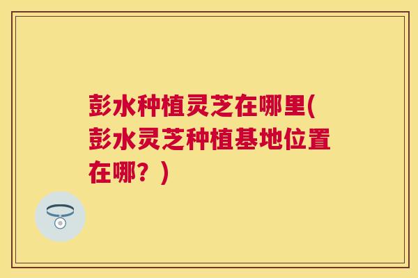 彭水种植灵芝在哪里(彭水灵芝种植基地位置在哪？)