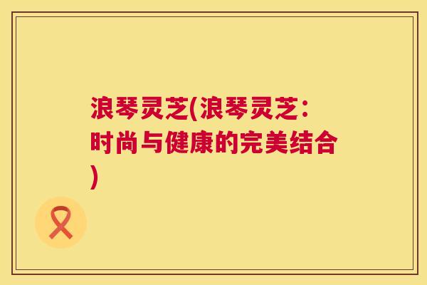 浪琴灵芝(浪琴灵芝:时尚与健康的完美结合) 浪琴灵芝(浪琴灵芝:时尚与健康的完美结合)