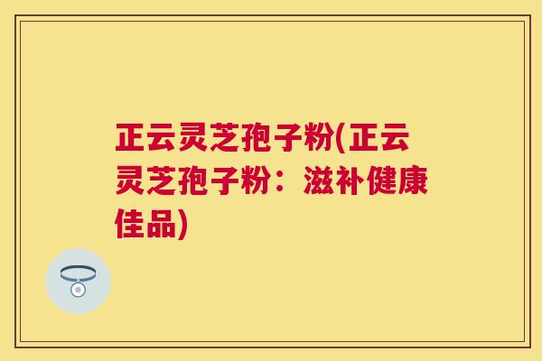 正云灵芝孢子粉(正云灵芝孢子粉：滋补健康佳品)