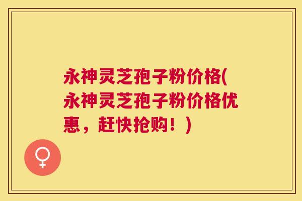 永神灵芝孢子粉价格(永神灵芝孢子粉价格优惠，赶快抢购！)