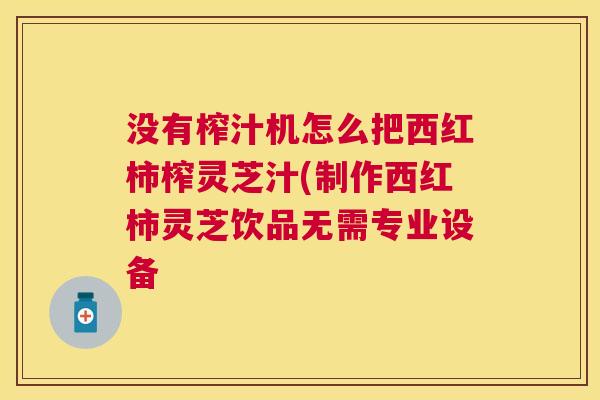 没有榨汁机怎么把西红柿榨灵芝汁(制作西红柿灵芝饮品无需专业设备 没有榨汁机怎么把西红柿榨灵芝汁(制作西红柿灵芝饮品无需专业设备