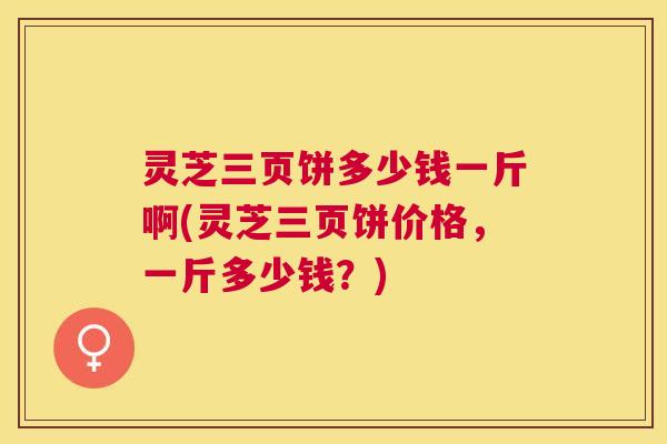 灵芝三页饼多少钱一斤啊(灵芝三页饼价格,一斤多少钱?) 灵芝三页饼多少钱一斤啊(灵芝三页饼价格,一斤多少钱?)