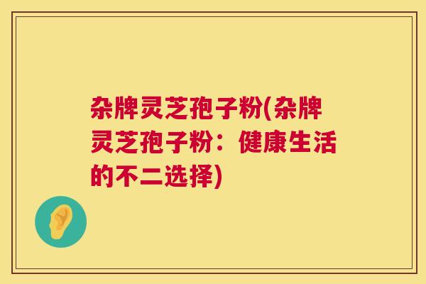 杂牌灵芝孢子粉(杂牌灵芝孢子粉:健康生活的不二选择) 杂牌灵芝孢子粉(杂牌灵芝孢子粉:健康生活的不二选择)