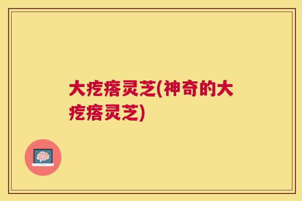 大疙瘩灵芝(神奇的大疙瘩灵芝) 大疙瘩灵芝(神奇的大疙瘩灵芝)