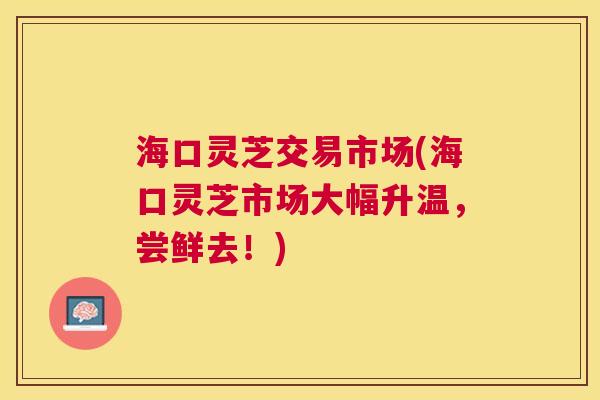 海口灵芝交易市场(海口灵芝市场大幅升温,尝鲜去!) 海口灵芝交易市场(海口灵芝市场大幅升温,尝鲜去!)
