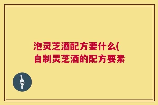 泡灵芝酒配方要什么(自制灵芝酒的配方要素 泡灵芝酒配方要什么(自制灵芝酒的配方要素