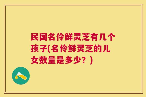 民国名伶鲜灵芝有几个孩子(名伶鲜灵芝的儿女数量是多少？)