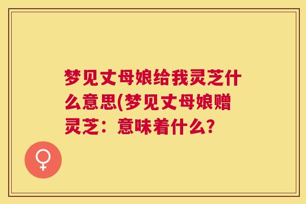 梦见丈母娘给我灵芝什么意思(梦见丈母娘赠灵芝:意味着什么? 梦见丈母娘给我灵芝什么意思(梦见丈母娘赠灵芝:意味着什么?