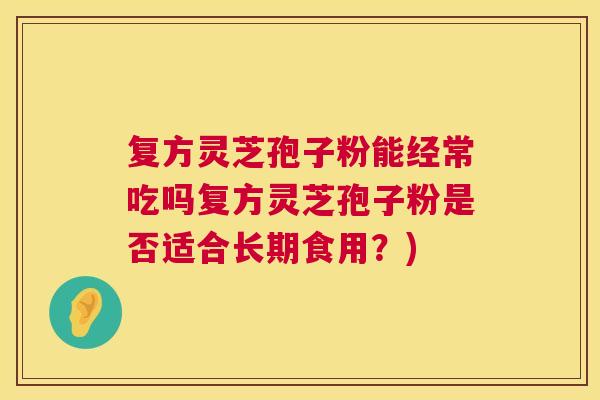 复方灵芝孢子粉能经常吃吗复方灵芝孢子粉是否适合长期食用?) 复方灵芝孢子粉能经常吃吗复方灵芝孢子粉是否适合长期食用?)