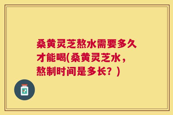 桑黄灵芝熬水需要多久才能喝(桑黄灵芝水,熬制时间是多长?) 桑黄灵芝熬水需要多久才能喝(桑黄灵芝水,熬制时间是多长?)