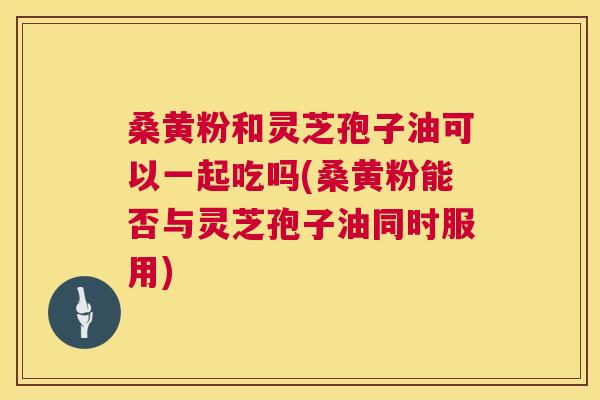 桑黄粉和灵芝孢子油可以一起吃吗(桑黄粉能否与灵芝孢子油同时服用) 桑黄粉和灵芝孢子油可以一起吃吗(桑黄粉能否与灵芝孢子油同时服用)