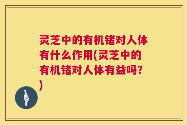 灵芝中的有机锗对人体有什么作用(灵芝中的有机锗对人体有益吗?) 灵芝中的有机锗对人体有什么作用(灵芝中的有机锗对人体有益吗?)