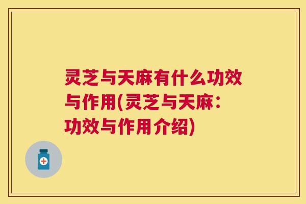 灵芝与天麻有什么功效与作用(灵芝与天麻:功效与作用介绍) 灵芝与天麻有什么功效与作用(灵芝与天麻:功效与作用介绍)