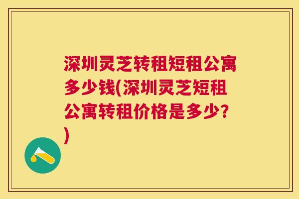 深圳灵芝转租短租公寓多少钱(深圳灵芝短租公寓转租价格是多少?) 深圳灵芝转租短租公寓多少钱(深圳灵芝短租公寓转租价格是多少?)