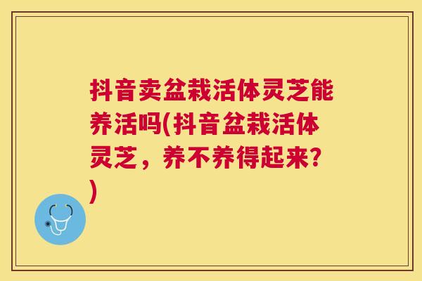 抖音卖盆栽活体灵芝能养活吗(抖音盆栽活体灵芝,养不养得起来?) 抖音卖盆栽活体灵芝能养活吗(抖音盆栽活体灵芝,养不养得起来?)