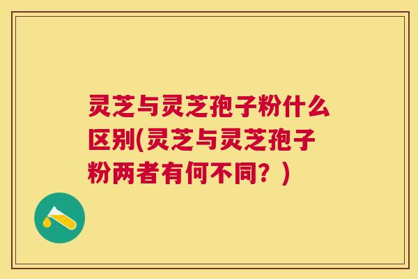 灵芝与灵芝孢子粉什么区别(灵芝与灵芝孢子粉两者有何不同?) 灵芝与灵芝孢子粉什么区别(灵芝与灵芝孢子粉两者有何不同?)