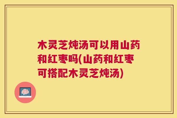 木灵芝炖汤可以用山药和红枣吗(山药和红枣可搭配木灵芝炖汤) 木灵芝炖汤可以用山药和红枣吗(山药和红枣可搭配木灵芝炖汤)
