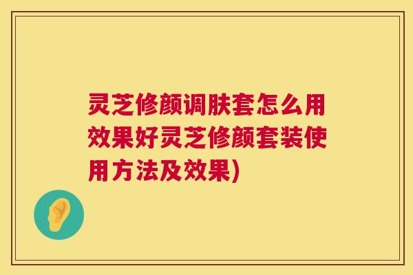灵芝修颜调肤套怎么用效果好灵芝修颜套装使用方法及效果) 灵芝修颜调肤套怎么用效果好灵芝修颜套装使用方法及效果)