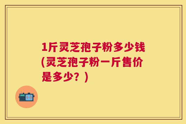 1斤灵芝孢子粉多少钱(灵芝孢子粉一斤售价是多少?) 1斤灵芝孢子粉多少钱(灵芝孢子粉一斤售价是多少?)