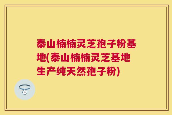 泰山楠楠灵芝孢子粉基地(泰山楠楠灵芝基地生产纯天然孢子粉)
