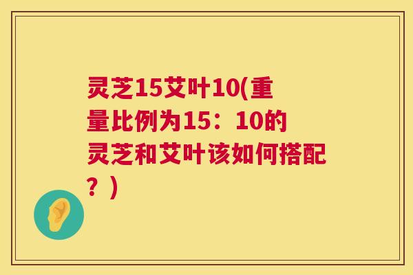 灵芝15艾叶10(重量比例为15:10的灵芝和艾叶该如何搭配?) 灵芝15艾叶10(重量比例为15:10的灵芝和艾叶该如何搭配?)