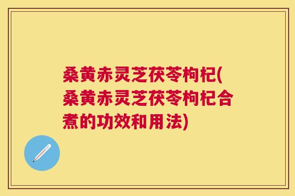 桑黄赤灵芝茯苓枸杞(桑黄赤灵芝茯苓枸杞合煮的功效和用法)