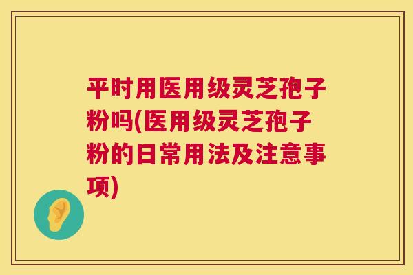 平时用医用级灵芝孢子粉吗(医用级灵芝孢子粉的日常用法及注意事项) 平时用医用级灵芝孢子粉吗(医用级灵芝孢子粉的日常用法及注意事项)