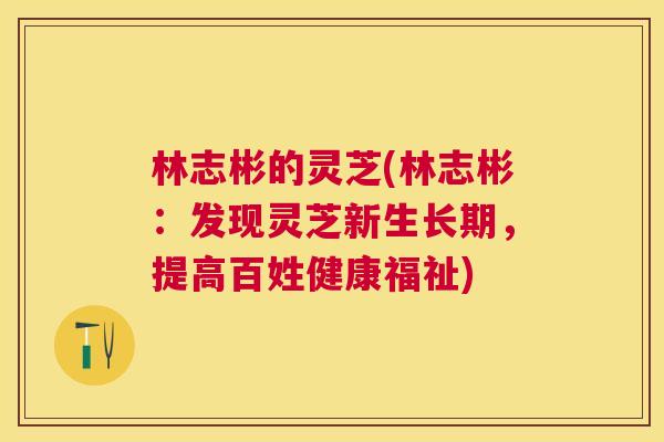 林志彬的灵芝(林志彬:发现灵芝新生长期,提高百姓健康福祉) 林志彬的灵芝(林志彬:发现灵芝新生长期,提高百姓健康福祉)