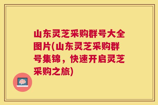 山东灵芝采购群号大全图片(山东灵芝采购群号集锦,快速开启灵芝采购之旅) 山东灵芝采购群号大全图片(山东灵芝采购群号集锦,快速开启灵芝采购之旅)