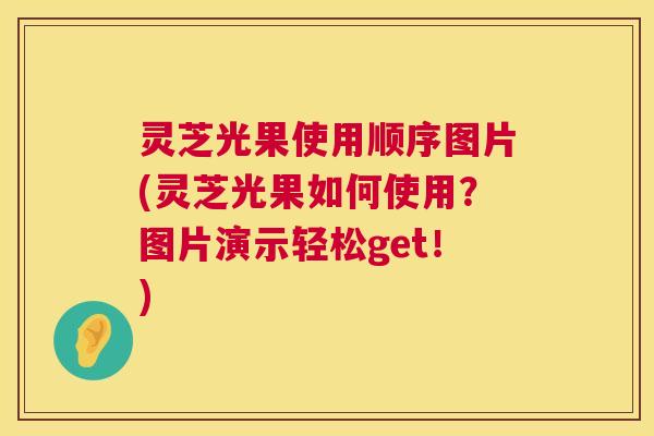 灵芝光果使用顺序图片(灵芝光果如何使用？图片演示轻松get！)