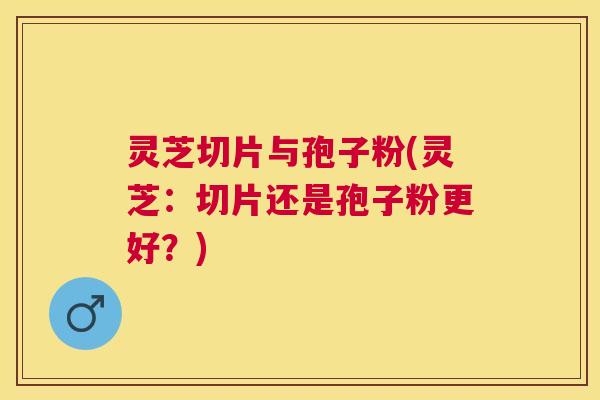 灵芝切片与孢子粉(灵芝：切片还是孢子粉更好？)