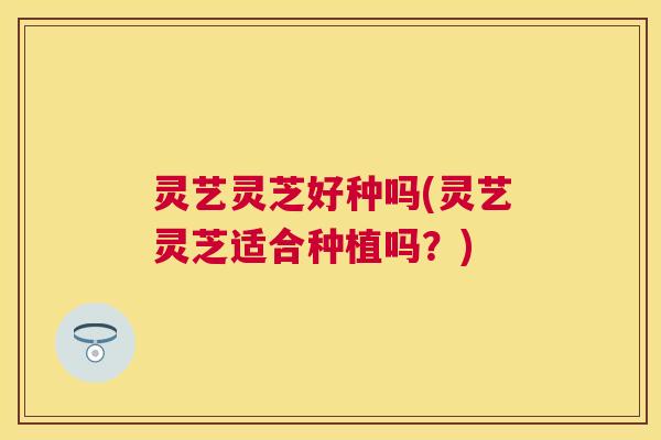 灵艺灵芝好种吗(灵艺灵芝适合种植吗？)
