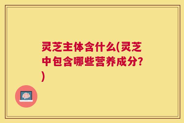 灵芝主体含什么(灵芝中包含哪些营养成分?) 灵芝主体含什么(灵芝中包含哪些营养成分?)