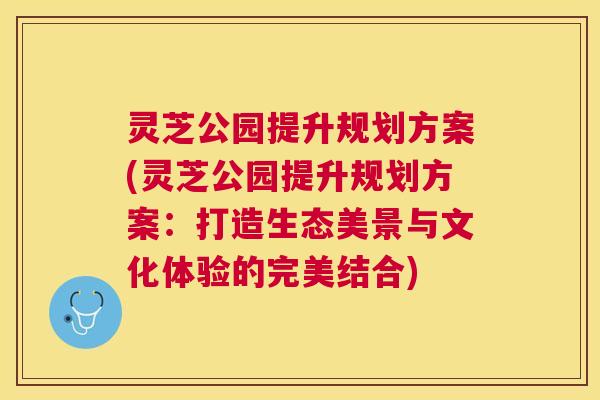 灵芝公园提升规划方案(灵芝公园提升规划方案：打造生态美景与文化体验的完美结合)