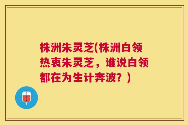 株洲朱灵芝(株洲白领热衷朱灵芝,谁说白领都在为生计奔波?) 株洲朱灵芝(株洲白领热衷朱灵芝,谁说白领都在为生计奔波?)