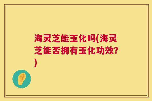 海灵芝能玉化吗(海灵芝能否拥有玉化功效?) 海灵芝能玉化吗(海灵芝能否拥有玉化功效?)