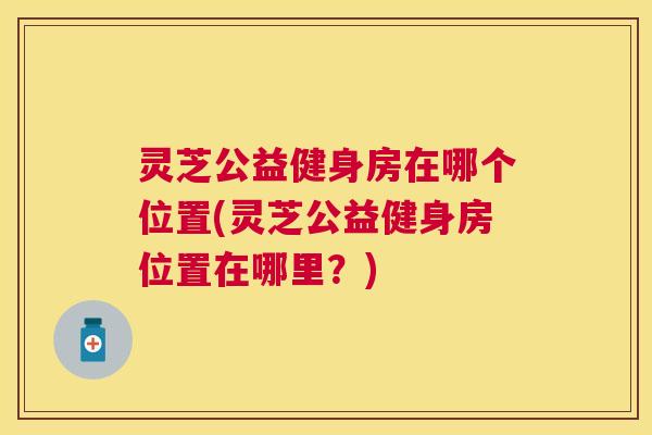 灵芝公益健身房在哪个位置(灵芝公益健身房位置在哪里?) 灵芝公益健身房在哪个位置(灵芝公益健身房位置在哪里?)