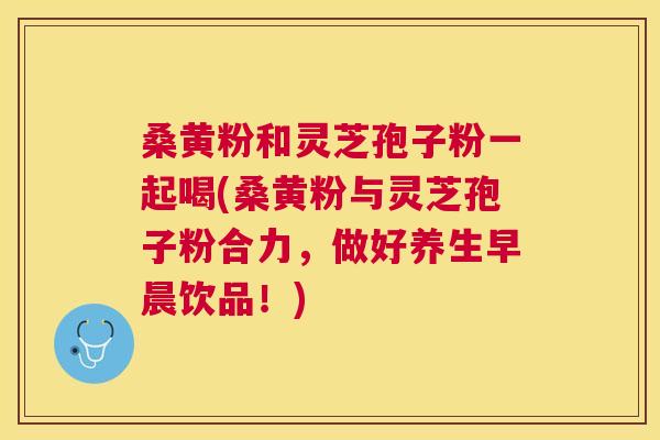 桑黄粉和灵芝孢子粉一起喝(桑黄粉与灵芝孢子粉合力,做好养生早晨饮品!) 桑黄粉和灵芝孢子粉一起喝(桑黄粉与灵芝孢子粉合力,做好养生早晨饮品!)